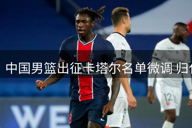 中国男篮出征卡塔尔名单微调 归化强援缺席利好客队