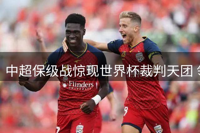 中超保级战惊现世界杯裁判天团 领头羊遇强敌暗藏玄机