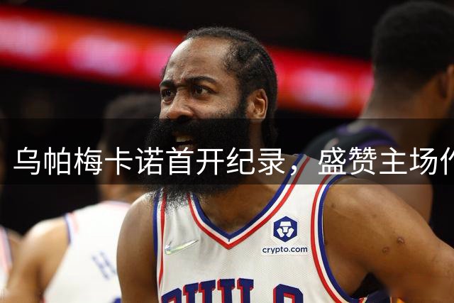 乌帕梅卡诺首开纪录，盛赞主场作战体验