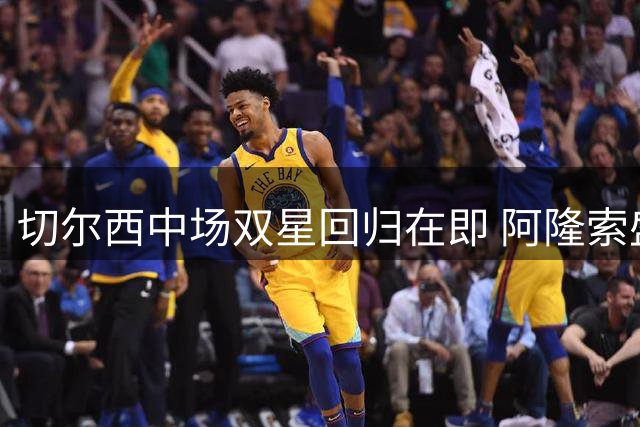 切尔西中场双星回归在即 阿隆索盛赞凯塞多防守天赋