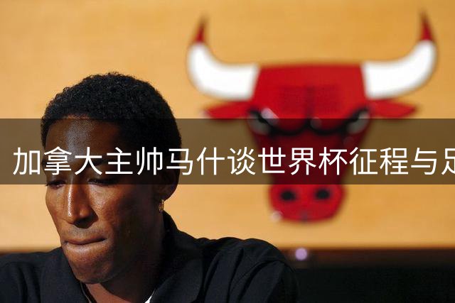 加拿大主帅马什谈世界杯征程与足球发展愿景