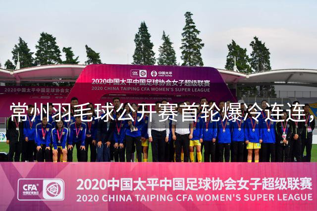 常州羽毛球公开赛首轮爆冷连连，多位种子选手意外出局