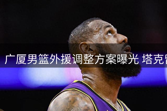 广厦男篮外援调整方案曝光 塔克留队成定局布朗签约权将易主