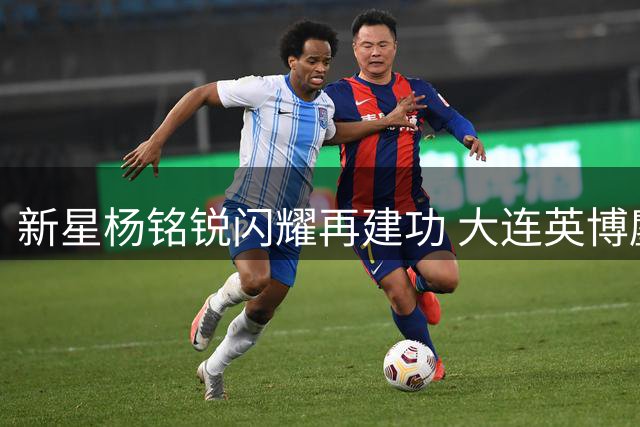 新星杨铭锐闪耀再建功 大连英博鏖战逼平河南延续不败纪录