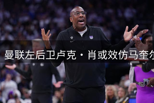 曼联左后卫卢克·肖或效仿马奎尔接受降薪续约 青训小将恐遭清洗