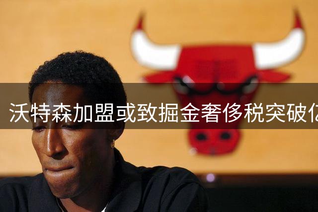 沃特森加盟或致掘金奢侈税突破亿元大关