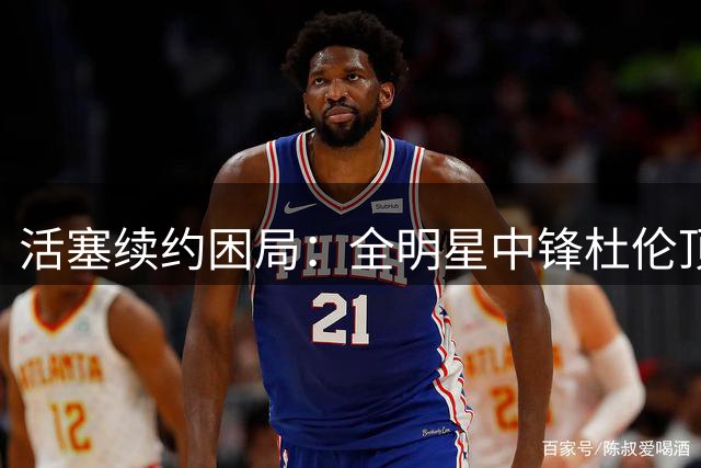 活塞续约困局：全明星中锋杜伦顶薪诉求遭遇季后赛表现质疑