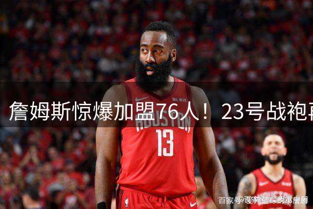 詹姆斯惊爆加盟76人！23号战袍再现费城，冲击总冠军最后机会