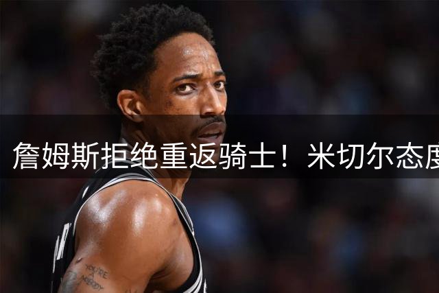 詹姆斯拒绝重返骑士！米切尔态度曝光：备战新赛季斗志被彻底点燃