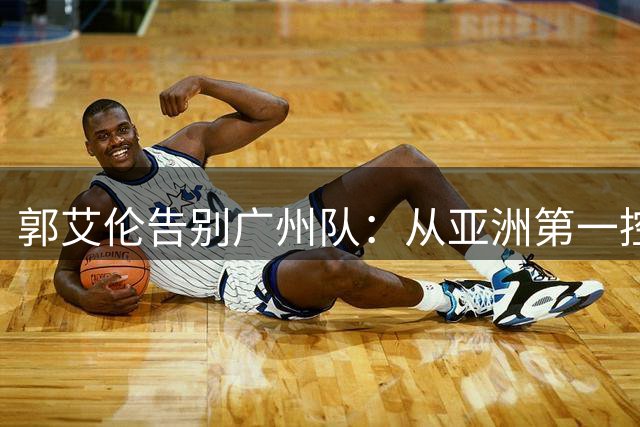 郭艾伦告别广州队：从亚洲第一控卫到篮坛悲情英雄的转身