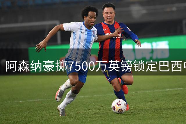 阿森纳豪掷7500万英镑锁定巴西中场 纽卡或成英超今夏最大卖家