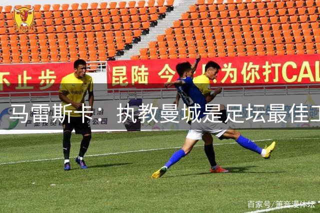 马雷斯卡：执教曼城是足坛最佳工作 这是一家必须赢球的俱乐部