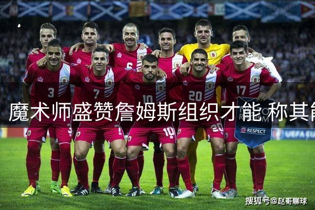 魔术师盛赞詹姆斯组织才能 称其能完美适配76人球星阵容