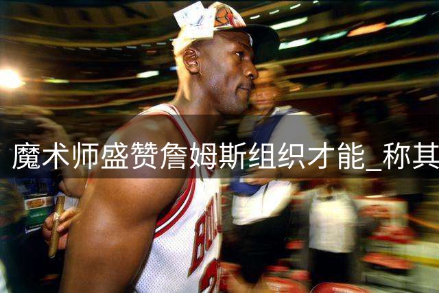魔术师盛赞詹姆斯组织才能 称其能完美适配76人球星阵容