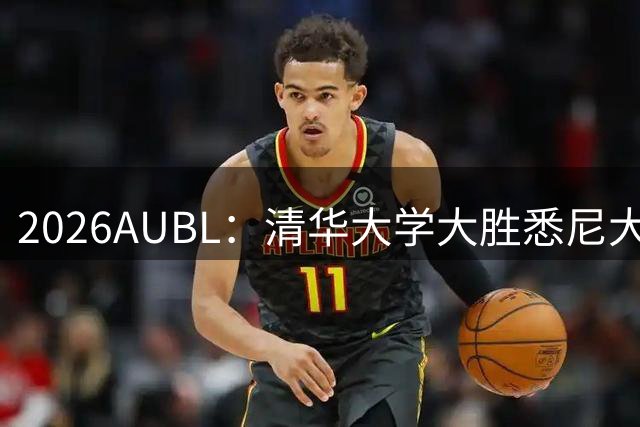 2026AUBL：清华大学大胜悉尼大学 石奎13+6 隰泰诚14+8